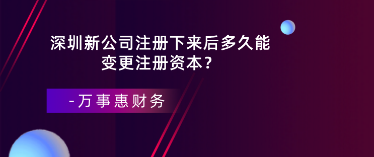 深圳新公司注冊(cè)下來后多久能變更注冊(cè)資本？-萬事惠財(cái)務(wù)